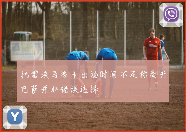 托雷谈马洛卡出场时间不足称离开巴萨并非错误选择