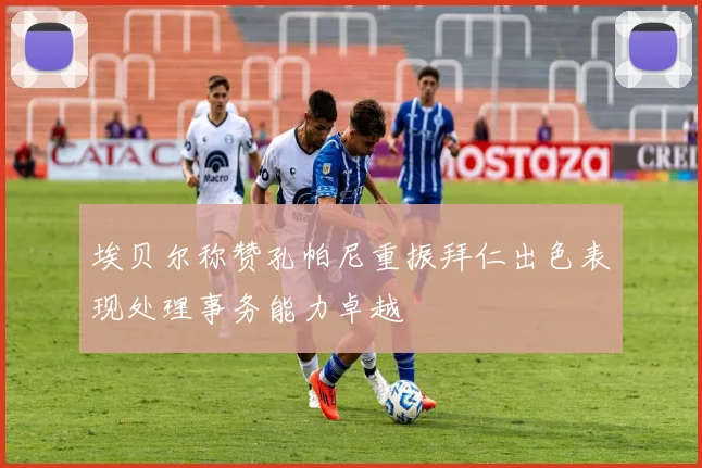 埃贝尔称赞孔帕尼重振拜仁出色表现处理事务能力卓越
