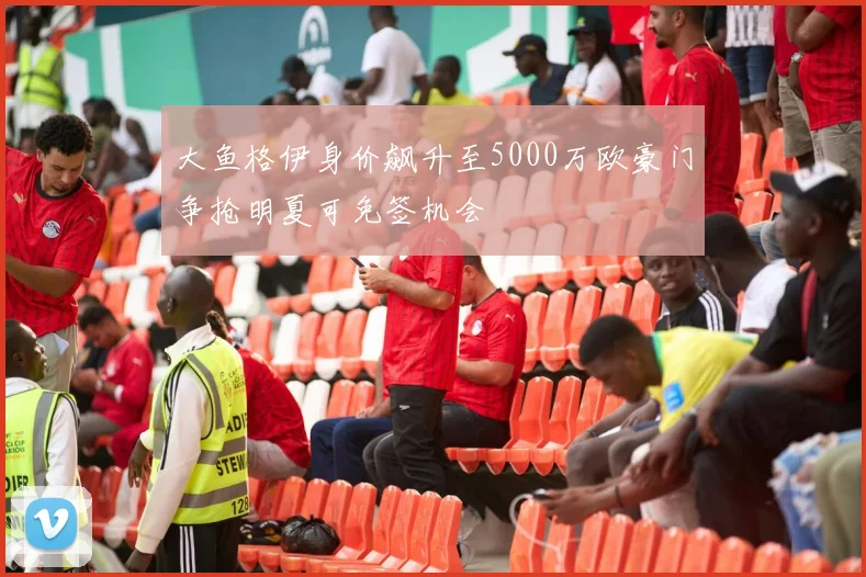 大鱼格伊身价飙升至5000万欧豪门争抢明夏可免签机会