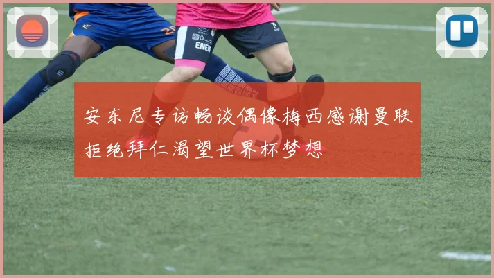 安东尼专访畅谈偶像梅西感谢曼联拒绝拜仁渴望世界杯梦想