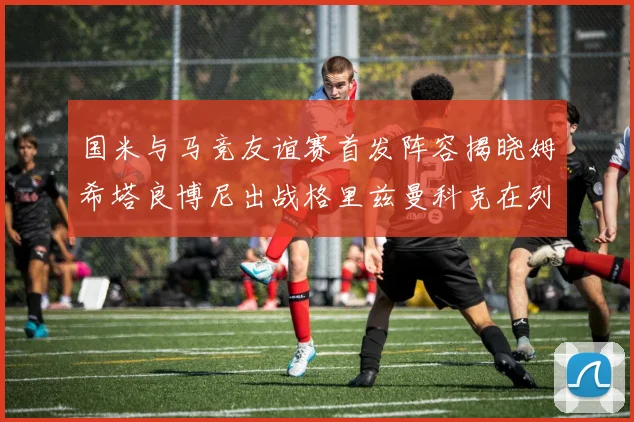 国米与马竞友谊赛首发阵容揭晓姆希塔良博尼出战格里兹曼科克在列