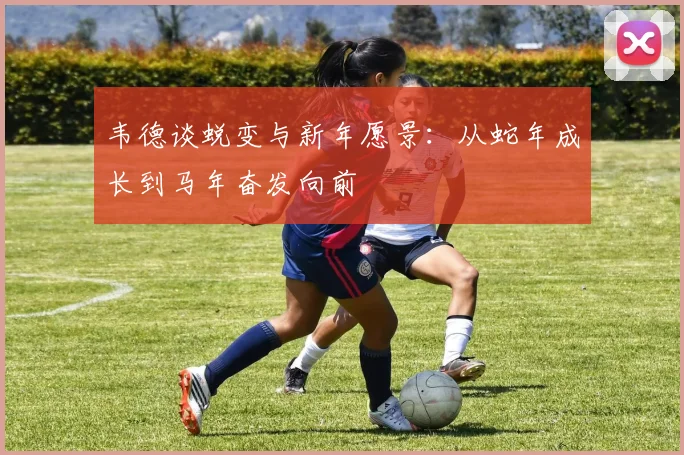 韦德谈蜕变与新年愿景：从蛇年成长到马年奋发向前