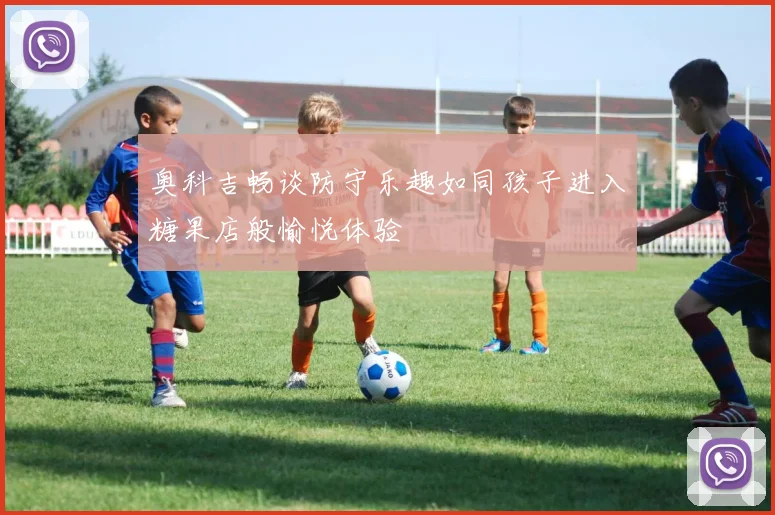 奥科吉畅谈防守乐趣如同孩子进入糖果店般愉悦体验