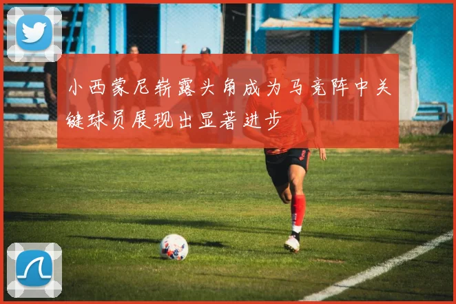 小西蒙尼崭露头角成为马竞阵中关键球员展现出显著进步