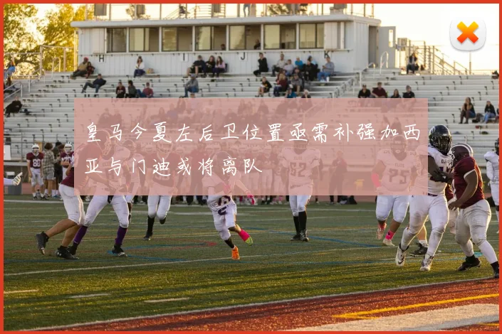 皇马今夏左后卫位置亟需补强加西亚与门迪或将离队
