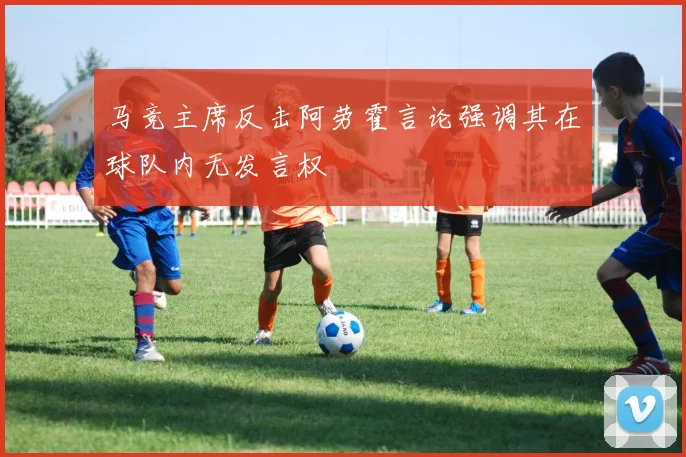 马竞主席反击阿劳霍言论强调其在球队内无发言权