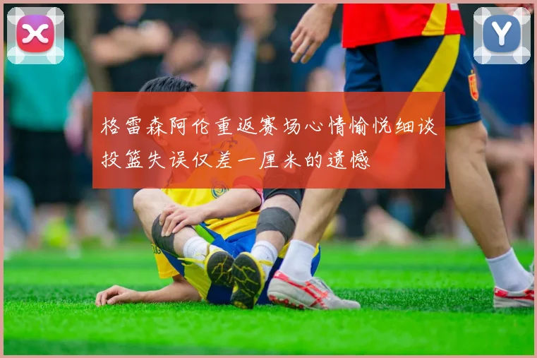 格雷森阿伦重返赛场心情愉悦细谈投篮失误仅差一厘米的遗憾