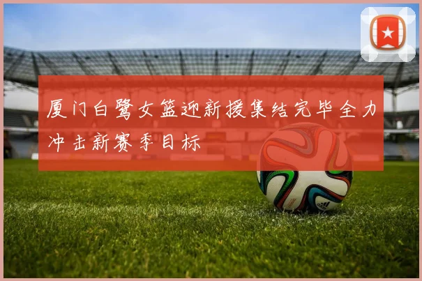 厦门白鹭女篮迎新援集结完毕全力冲击新赛季目标