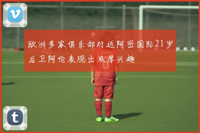 欧洲多家俱乐部对迈阿密国际21岁后卫阿伦表现出浓厚兴趣