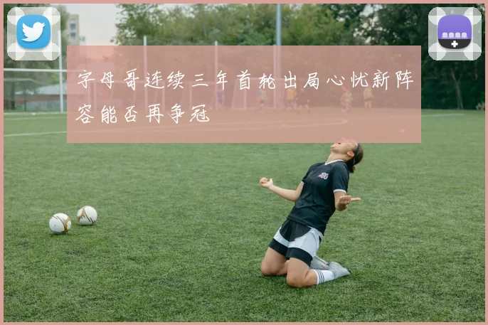字母哥连续三年首轮出局心忧新阵容能否再争冠