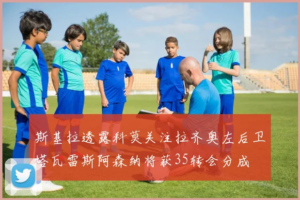 斯基拉透露科莫关注拉齐奥左后卫塔瓦雷斯阿森纳将获35转会分成