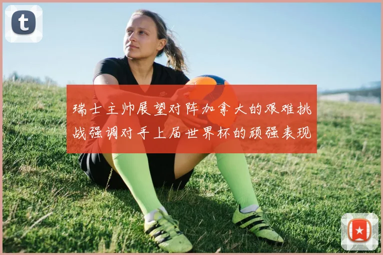 瑞士主帅展望对阵加拿大的艰难挑战强调对手上届世界杯的顽强表现