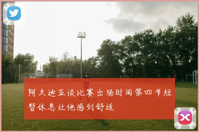 阿夫迪亚谈比赛出场时间第四节短暂休息让他感到舒适