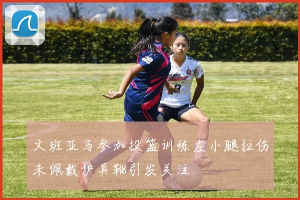 文班亚马参加投篮训练左小腿拉伤未佩戴护具靴引发关注