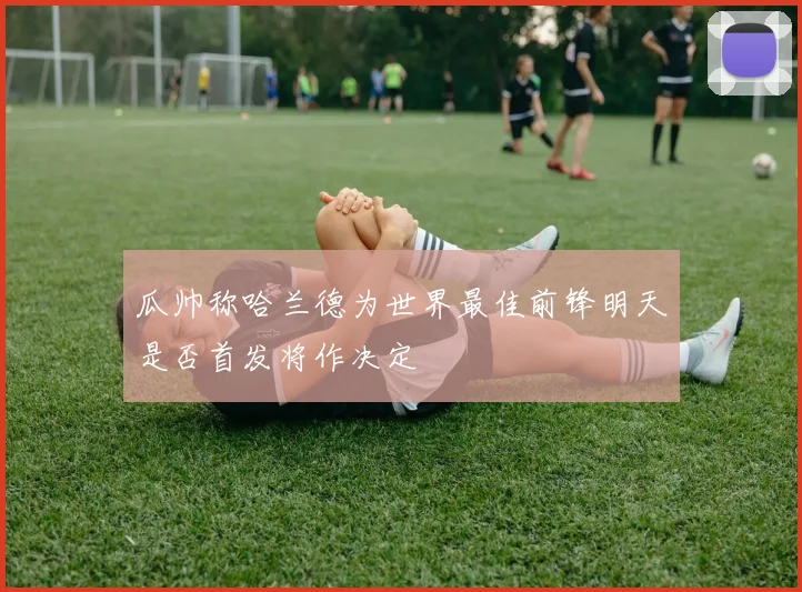 瓜帅称哈兰德为世界最佳前锋明天是否首发将作决定