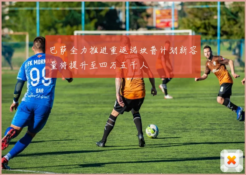 巴萨全力推进重返诺坎普计划新容量将提升至四万五千人