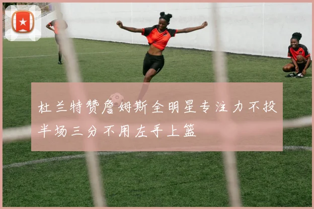 杜兰特赞詹姆斯全明星专注力不投半场三分不用左手上篮