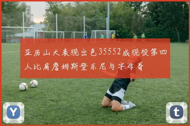 亚历山大表现出色35552成现役第四人比肩詹姆斯登东尼与字母哥