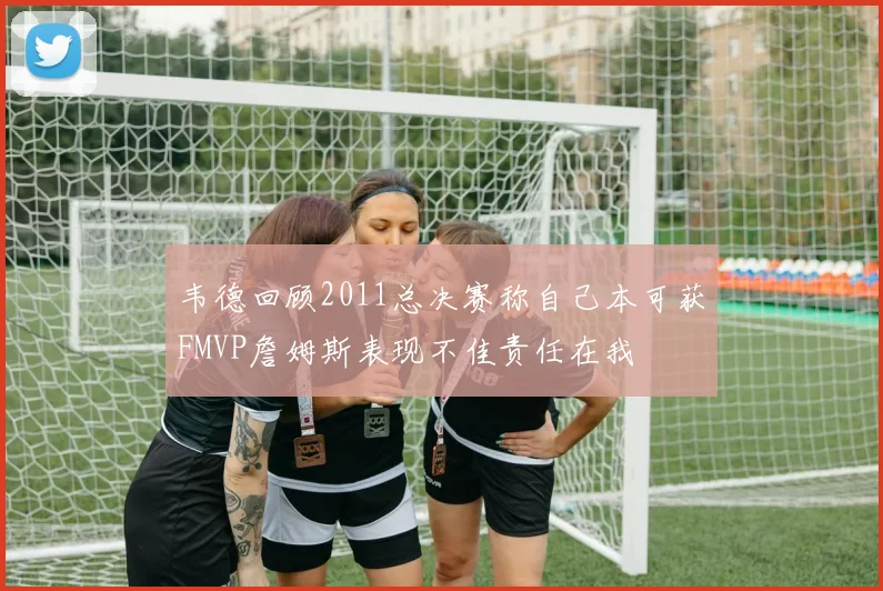 韦德回顾2011总决赛称自己本可获FMVP詹姆斯表现不佳责任在我