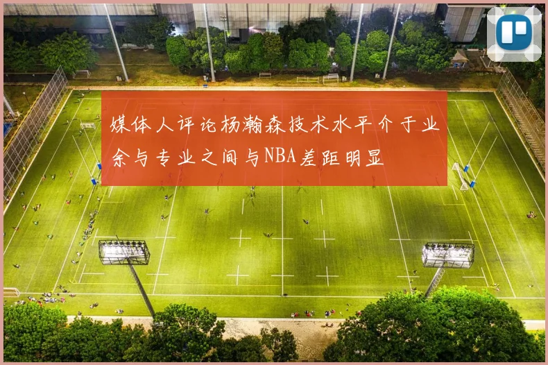 媒体人评论杨瀚森技术水平介于业余与专业之间与NBA差距明显