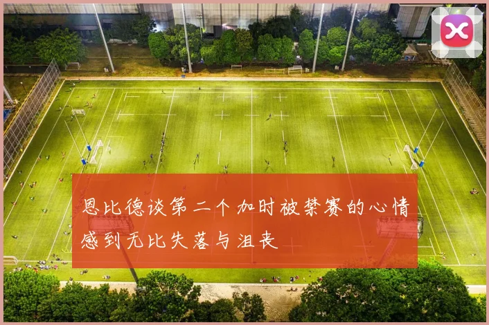 恩比德谈第二个加时被禁赛的心情感到无比失落与沮丧