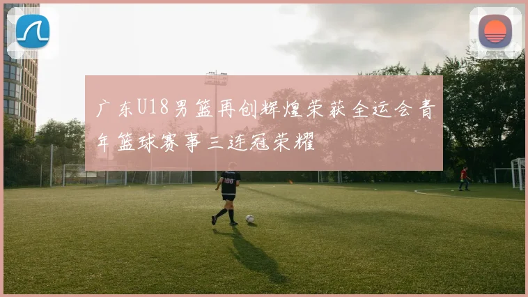 广东U18男篮再创辉煌荣获全运会青年篮球赛事三连冠荣耀