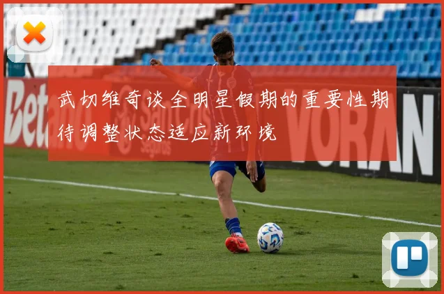 武切维奇谈全明星假期的重要性期待调整状态适应新环境