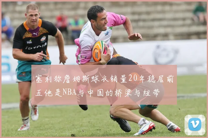 塞利称詹姆斯球衣销量20年稳居前五他是NBA与中国的桥梁与纽带