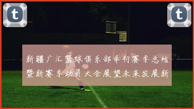 新疆广汇篮球俱乐部举行赛季总结暨新赛季动员大会展望未来发展新篇章