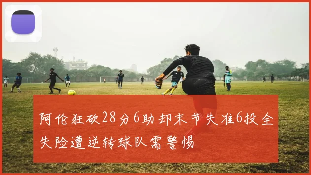 阿伦狂砍28分6助却末节失准6投全失险遭逆转球队需警惕