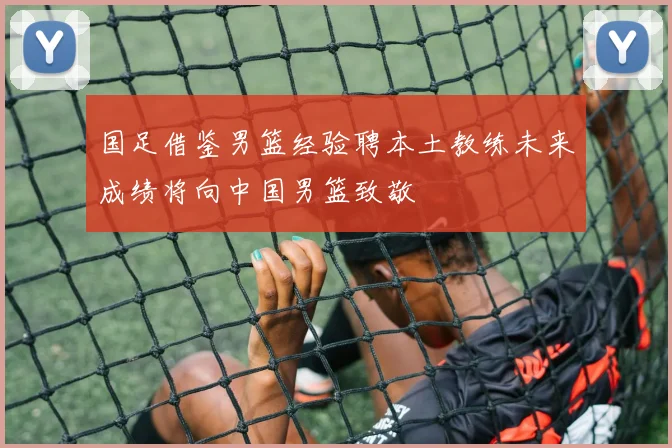 国足借鉴男篮经验聘本土教练未来成绩将向中国男篮致敬