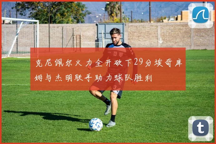 克尼佩尔火力全开砍下29分埃奇库姆与杰明联手助力球队胜利
